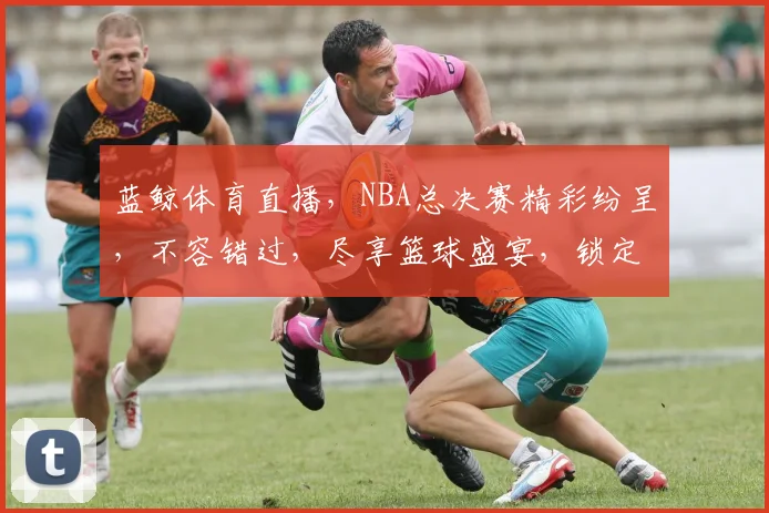蓝鲸体育直播，NBA总决赛精彩纷呈，不容错过，尽享篮球盛宴，锁定蓝鲸