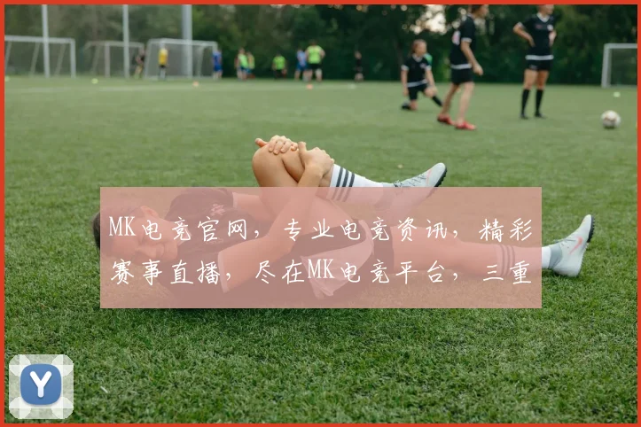 MK电竞官网，专业电竞资讯，精彩赛事直播，尽在MK电竞平台，三重福利等你来