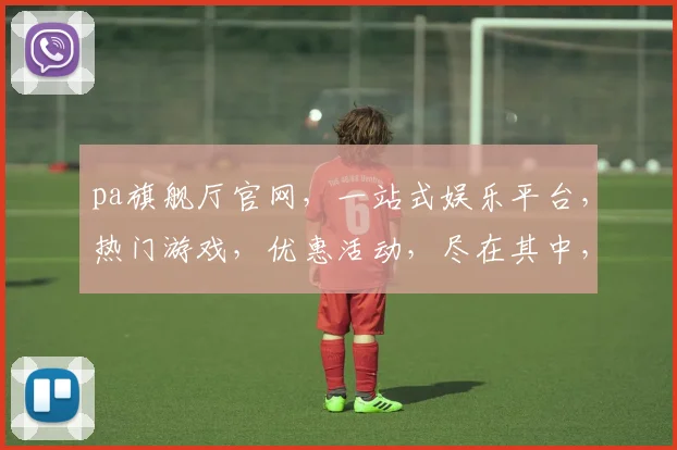 pa旗舰厅官网，一站式娱乐平台，热门游戏，优惠活动，尽在其中，三重惊喜，不容错过，体验非凡