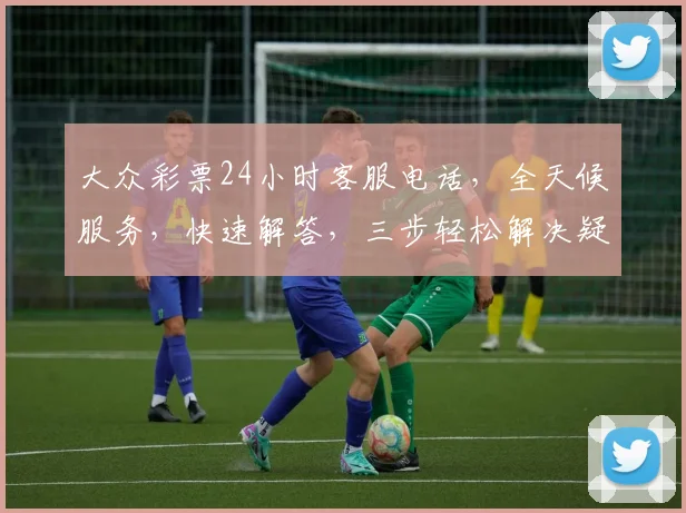 大众彩票24小时客服电话，全天候服务，快速解答，三步轻松解决疑问，专业贴心