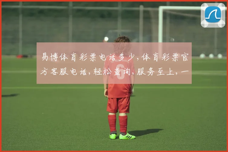 易博体育彩票电话多少,体育彩票官方客服电话,轻松查询,服务至上,一触即达