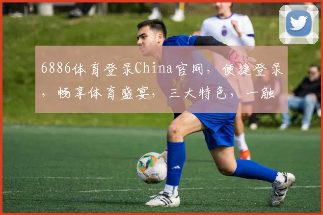 6886体育登录China官网，便捷登录，畅享体育盛宴，三大特色，一触即达，体验非凡