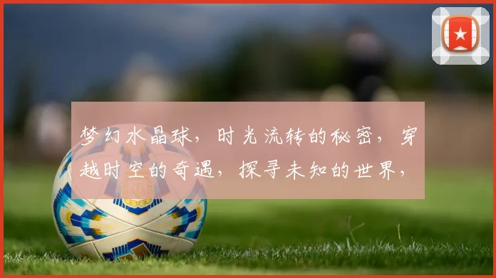 梦幻水晶球，时光流转的秘密，穿越时空的奇遇，探寻未知的世界，点亮心灵的奇迹。